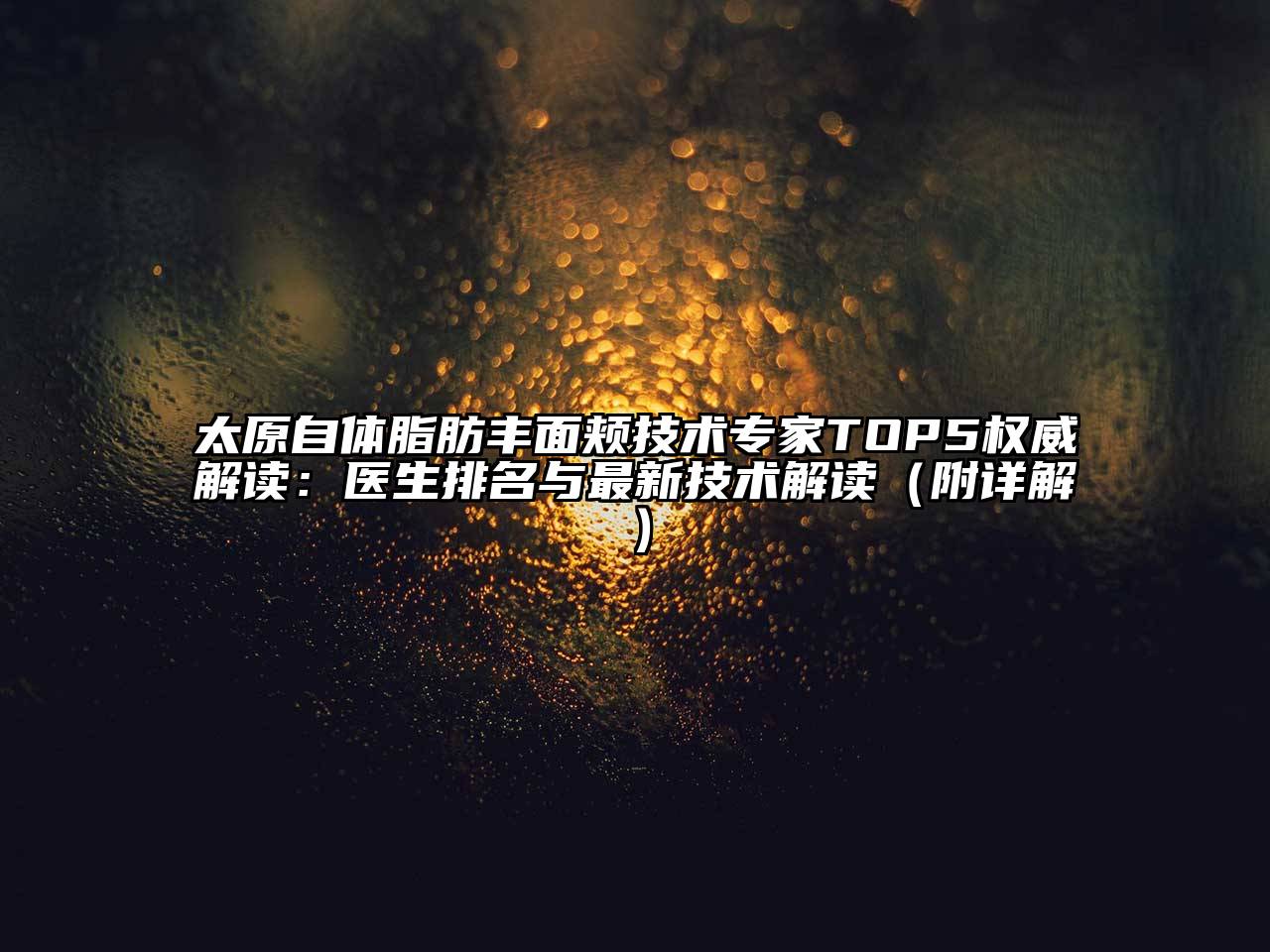 太原自体脂肪丰面颊技术专家TOP5权威解读：医生排名与最新技术解读（附详解）