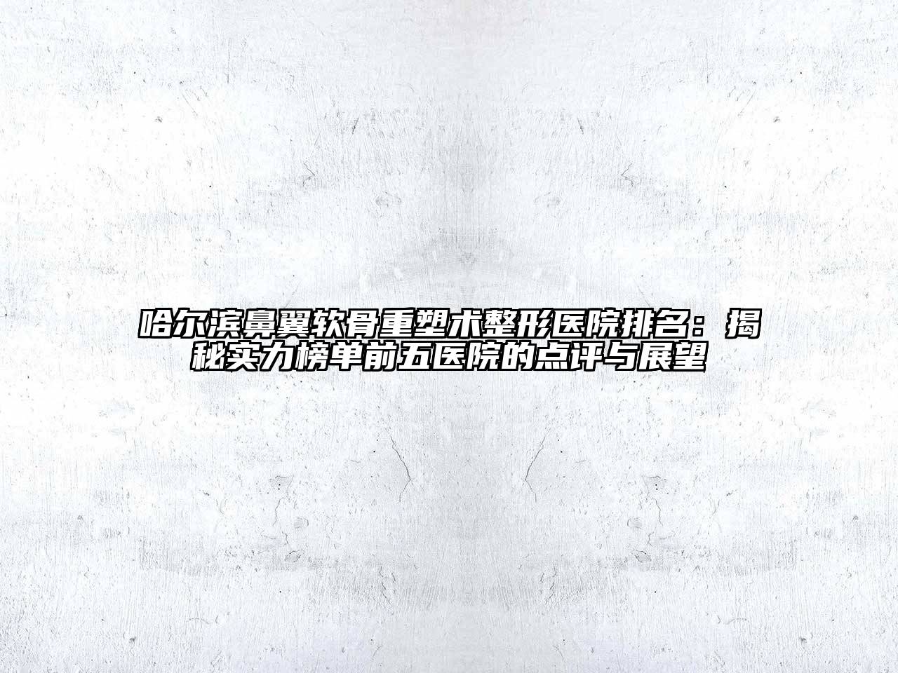 哈尔滨鼻翼软骨重塑术整形医院排名：揭秘实力榜单前五医院的点评与展望