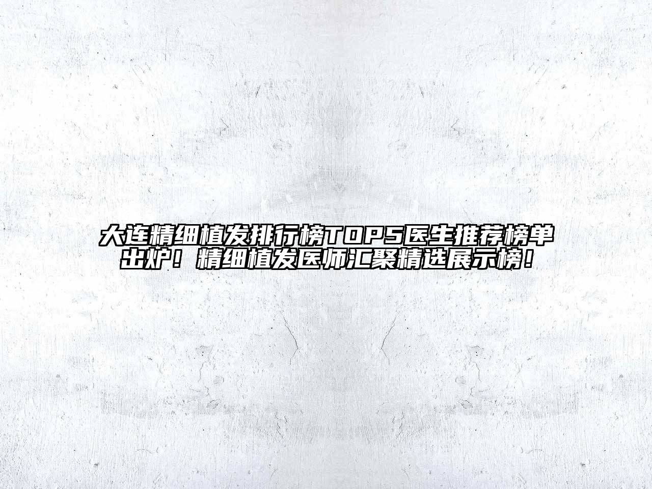 大连精细植发排行榜TOP5医生推荐榜单出炉！精细植发医师汇聚精选展示榜！
