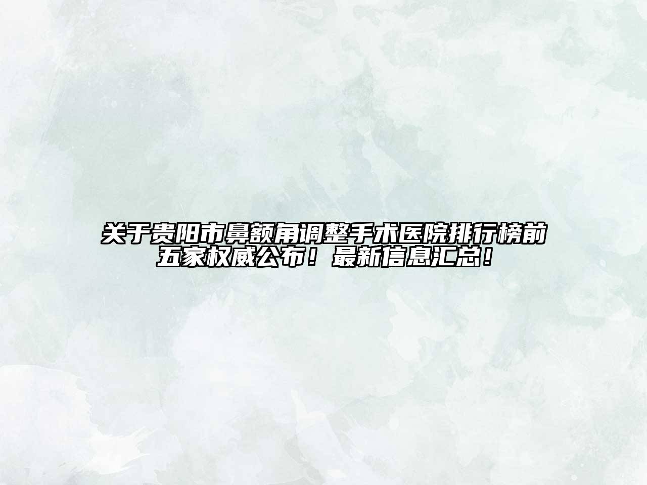 贵阳市鼻额角调整手术医院排行榜前五家权威公布！最新信息汇总！