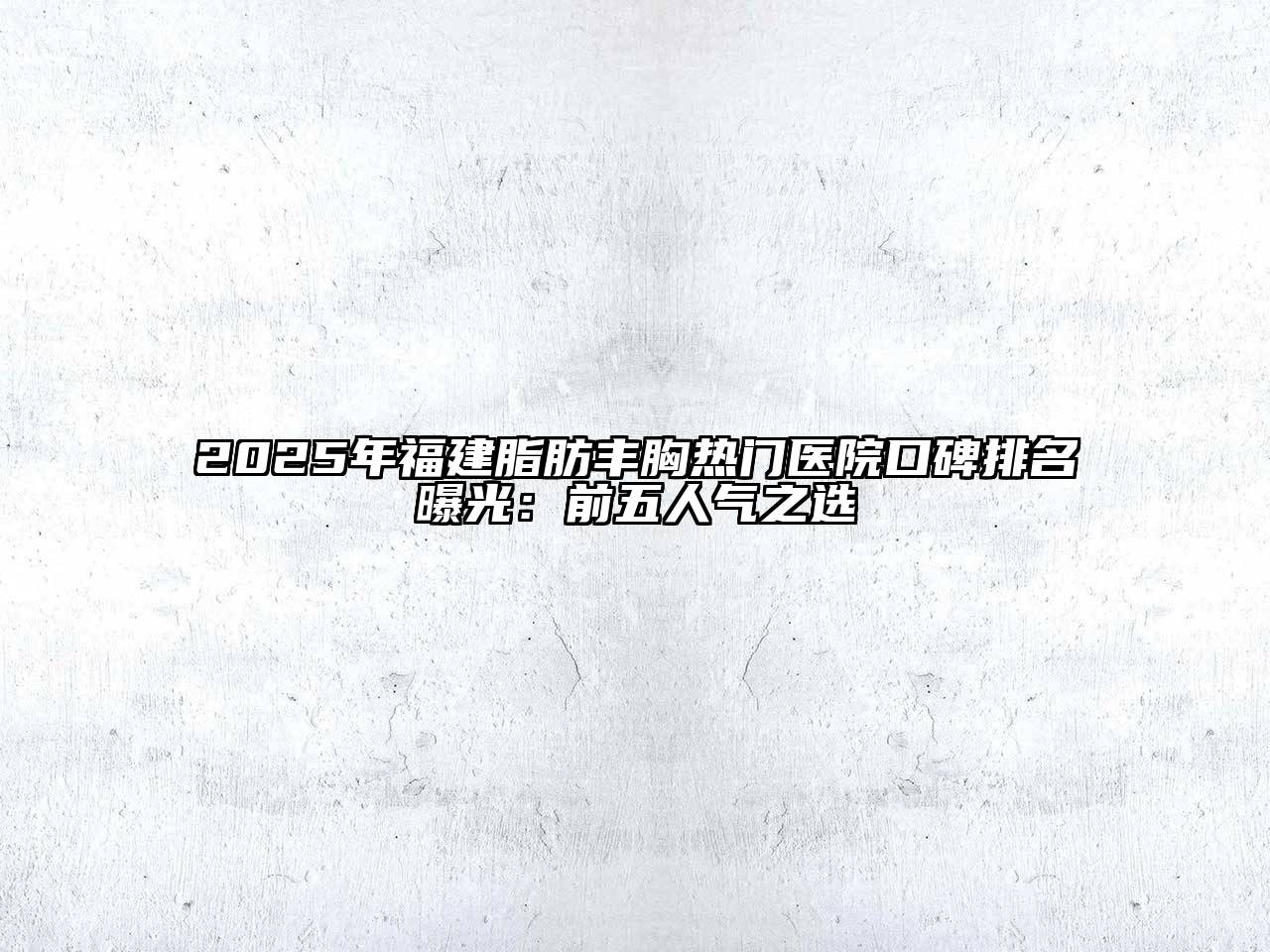 2025年福建脂肪丰胸热门医院口碑排名曝光：前五人气之选