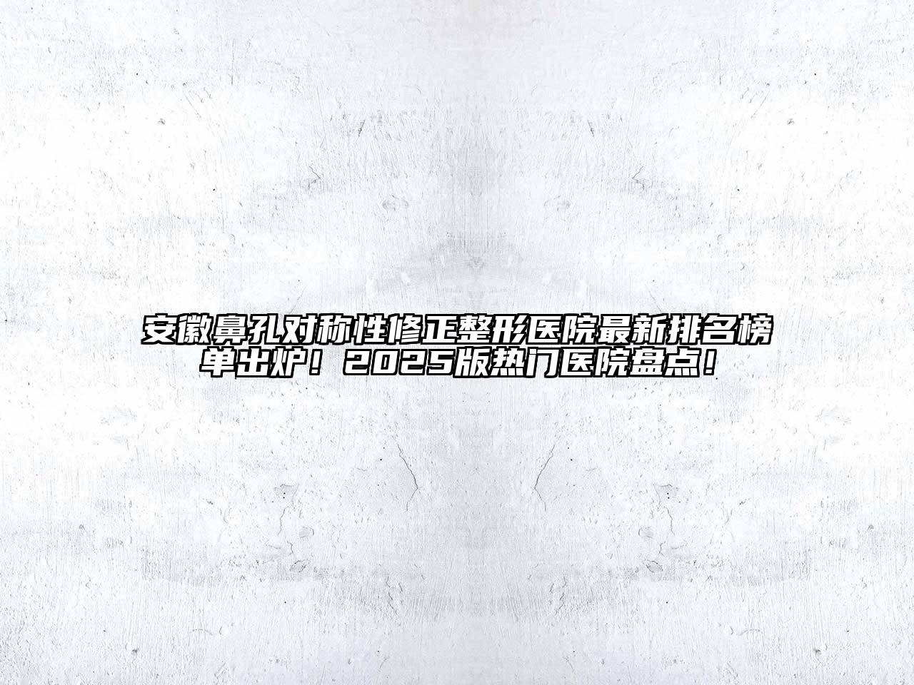 安徽鼻孔对称性修正整形医院最新排名榜单出炉！2025版热门医院盘点！