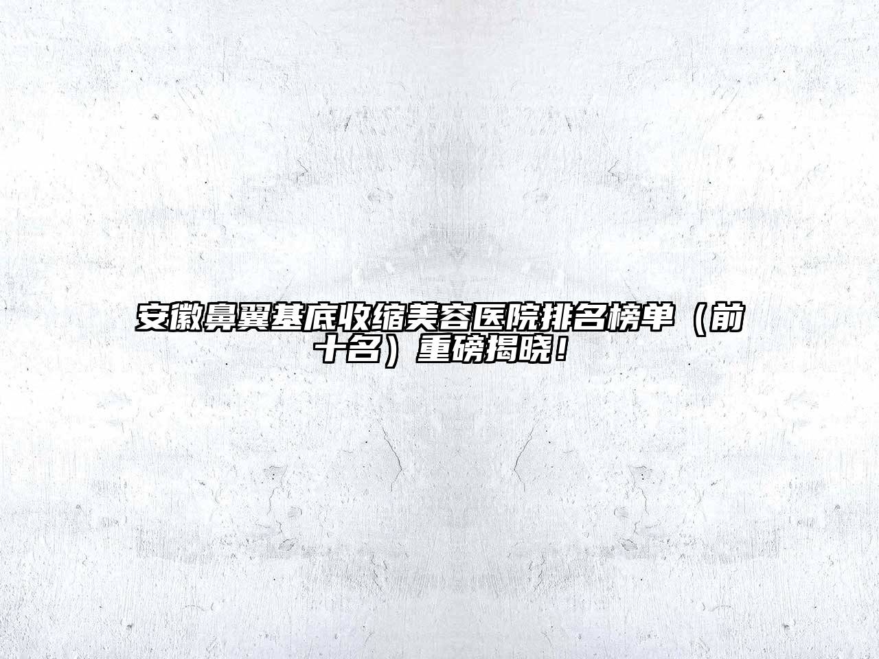 安徽鼻翼基底收缩美容医院排名榜单（前十名）重磅揭晓！
