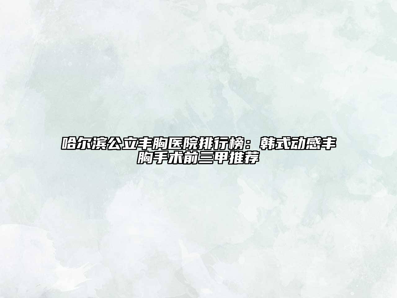 哈尔滨公立丰胸医院排行榜：韩式动感丰胸手术前三甲推荐