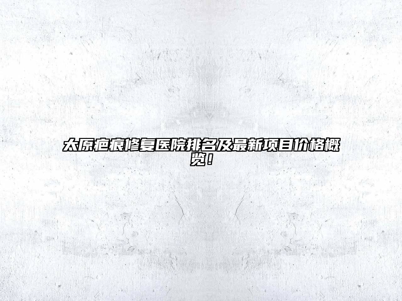 太原疤痕修复医院排名及最新项目价格概览！