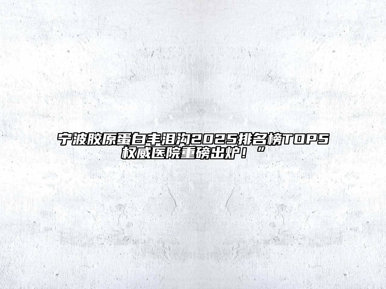 宁波胶原蛋白丰泪沟2025排名榜TOP5权威医院重磅出炉！”
