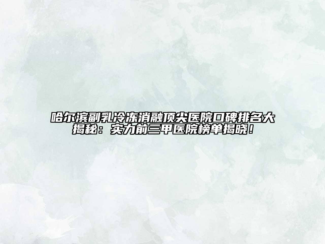 哈尔滨副乳冷冻消融顶尖医院口碑排名大揭秘：实力前三甲医院榜单揭晓！