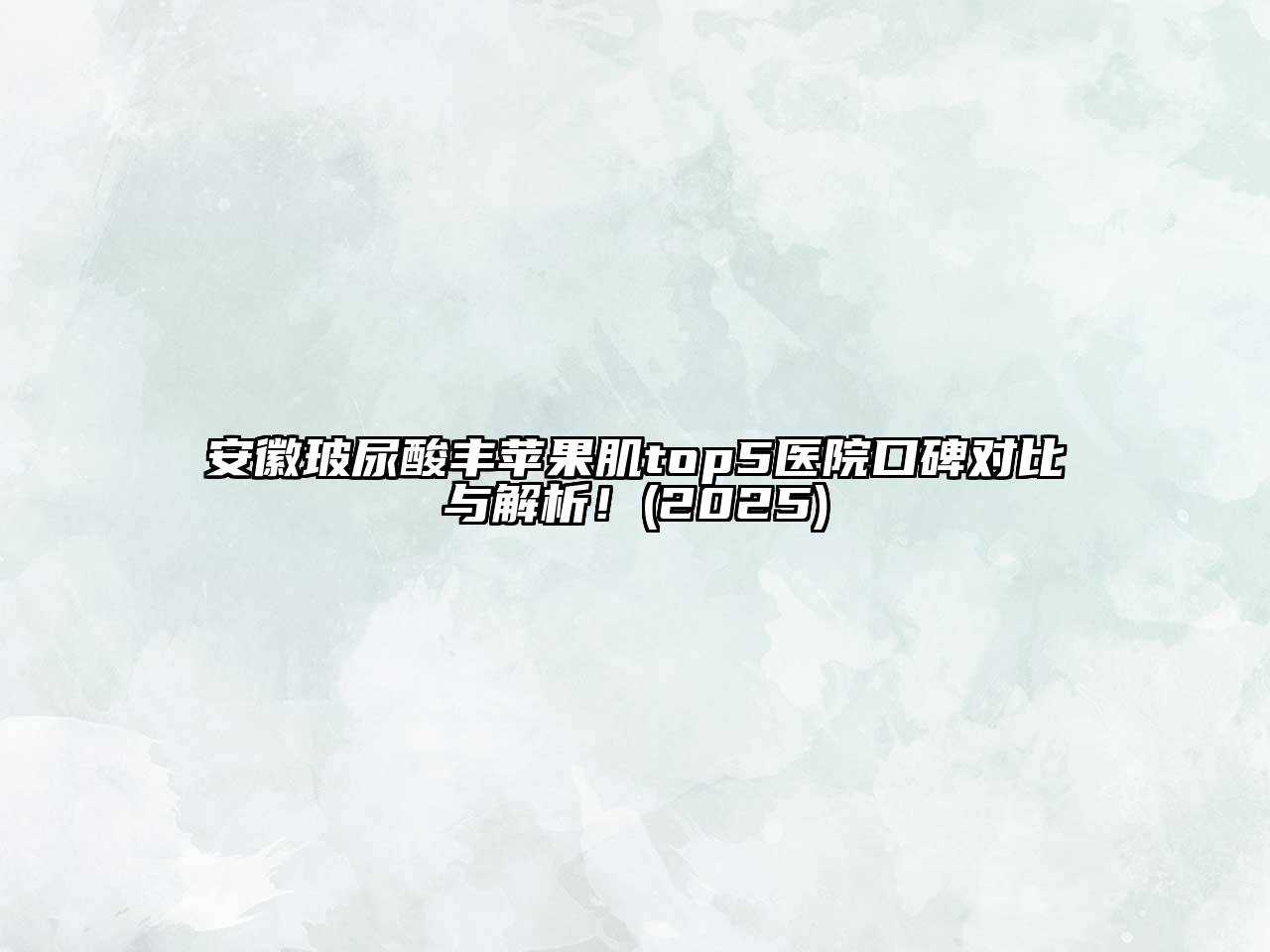 安徽玻尿酸丰苹果肌top5医院口碑对比与解析！2025年