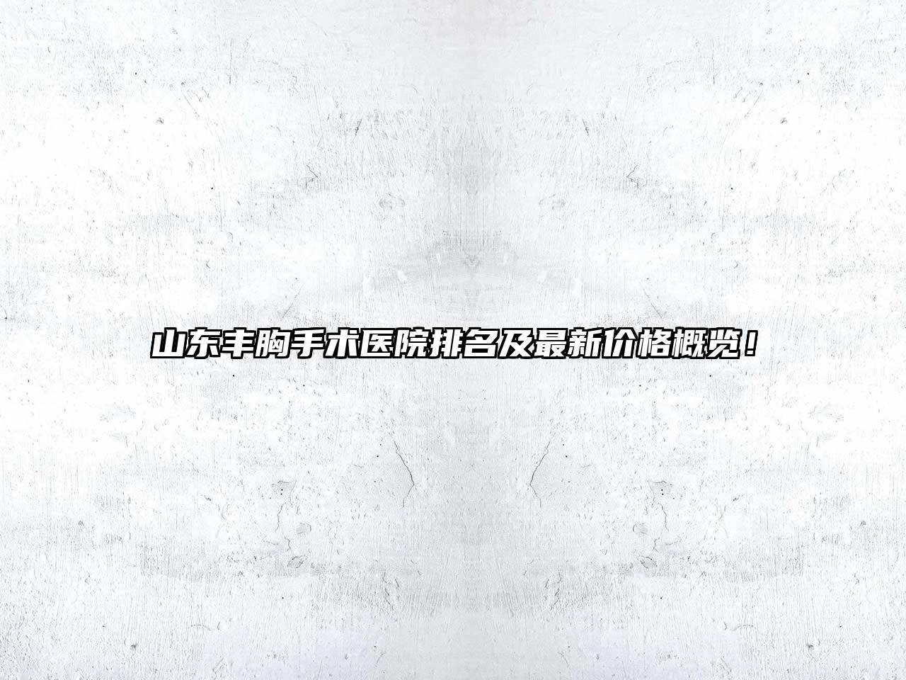 山东丰胸手术医院排名及最新价格概览！