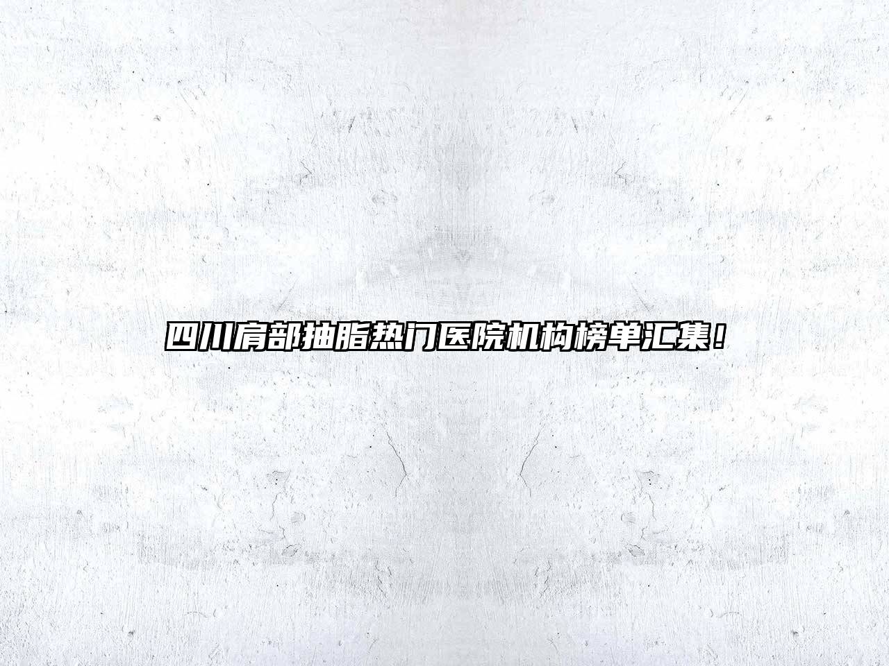 四川肩部抽脂热门医院机构榜单汇集！