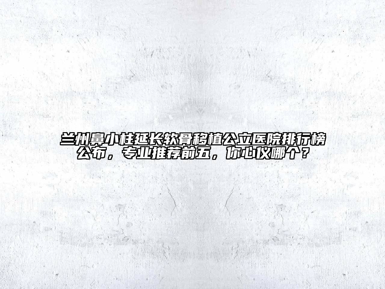 兰州鼻小柱延长软骨移植公立医院排行榜公布，专业推荐前五，你心仪哪个？