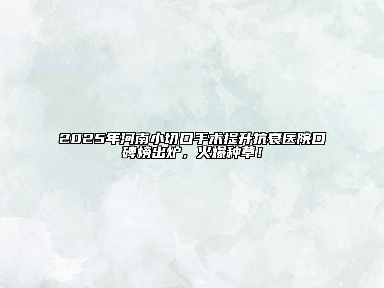 2025年河南小切口手术提升抗衰医院口碑榜出炉，火爆种草！