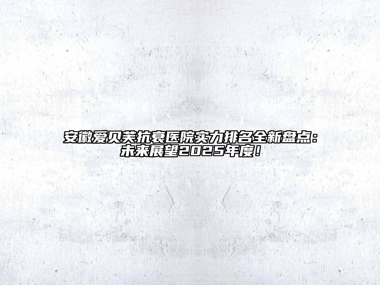 安徽爱贝芙抗衰医院实力排名全新盘点：未来展望2025年度！