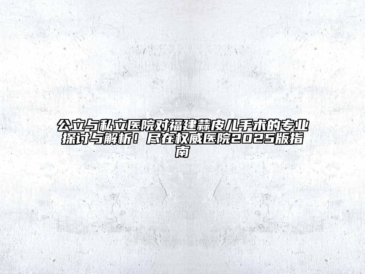 公立与私立医院对福建蒜皮儿手术的专业探讨与解析！尽在权威医院2025版指南