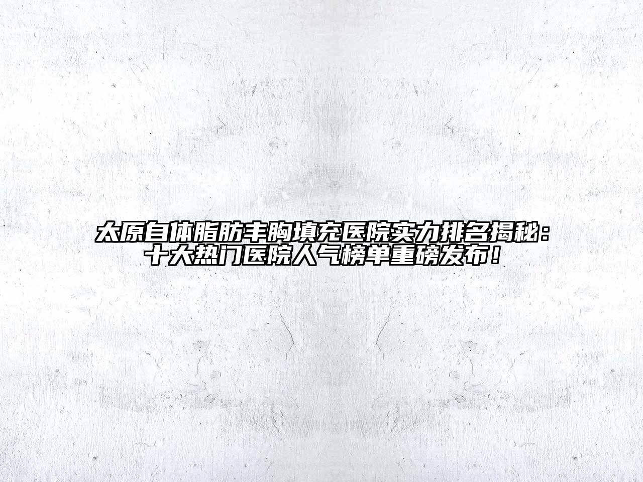 太原自体脂肪丰胸填充医院实力排名揭秘：十大热门医院人气榜单重磅发布！