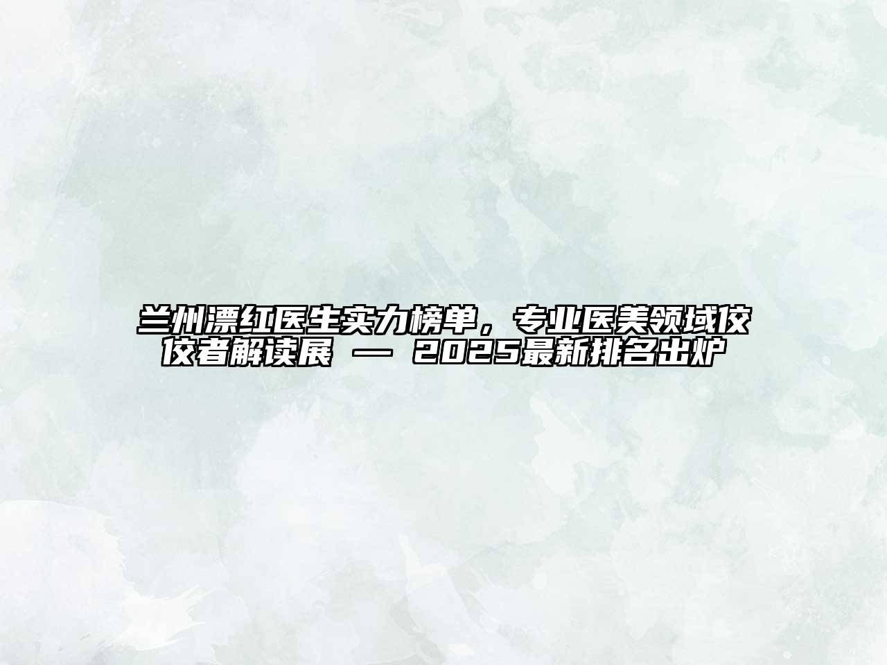 兰州漂红医生实力榜单，专业医美领域佼佼者解读展 — 2025最新排名出炉