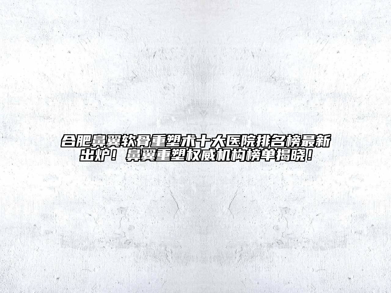 合肥鼻翼软骨重塑术十大医院排名榜最新出炉！鼻翼重塑权威机构榜单揭晓！