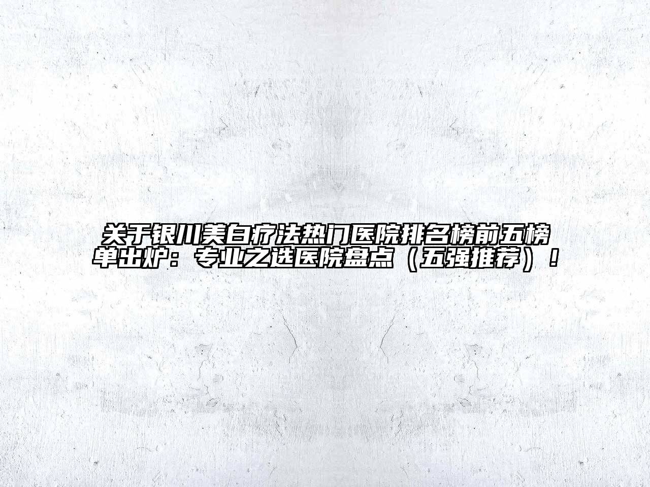 银川美白疗法热门医院排名榜前五榜单出炉：专业之选医院盘点（五强推荐）！