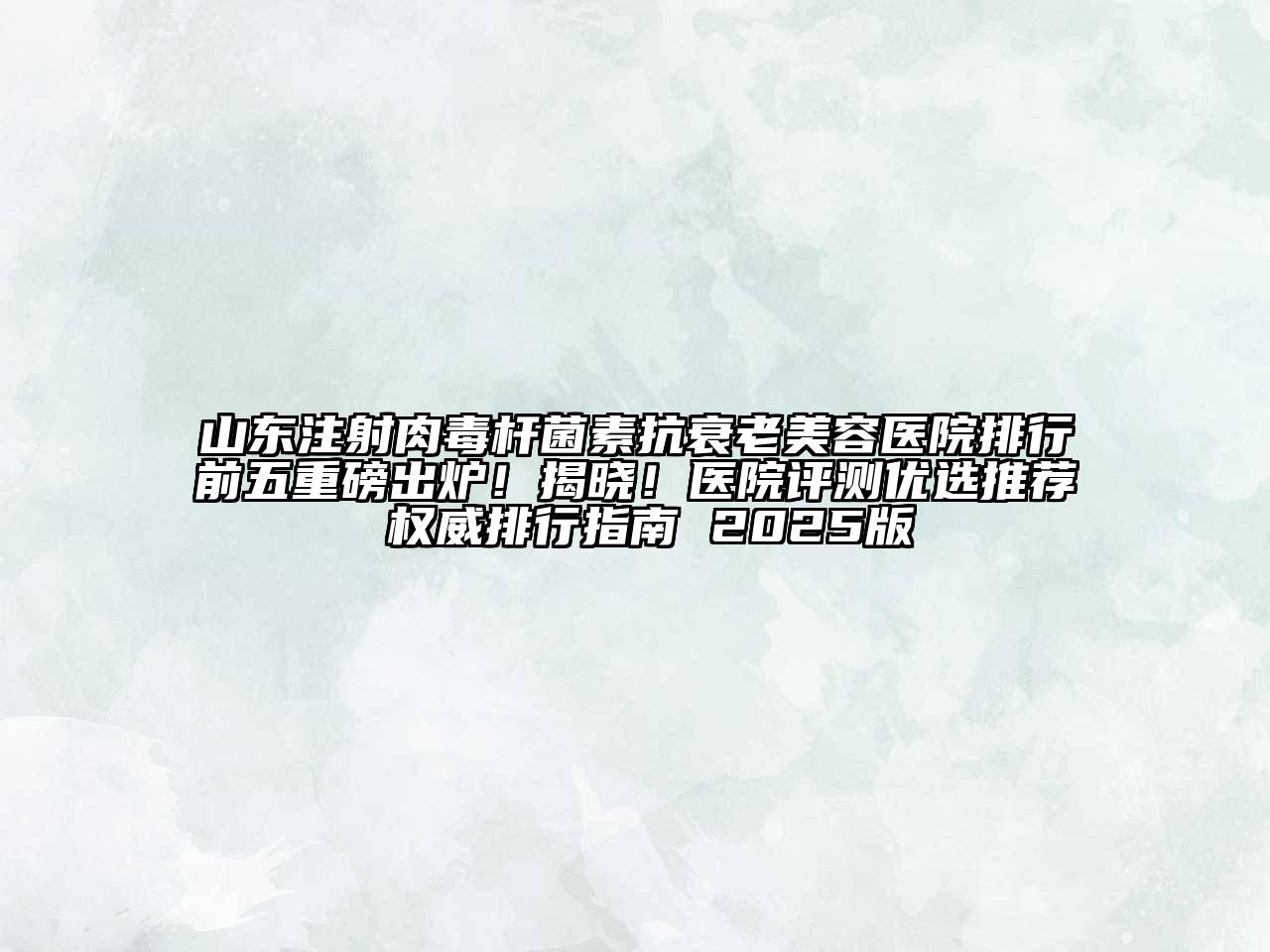 山东注射肉毒杆菌素抗衰老美容医院排行前五重磅出炉！揭晓！医院评测优选推荐 权威排行指南 2025版