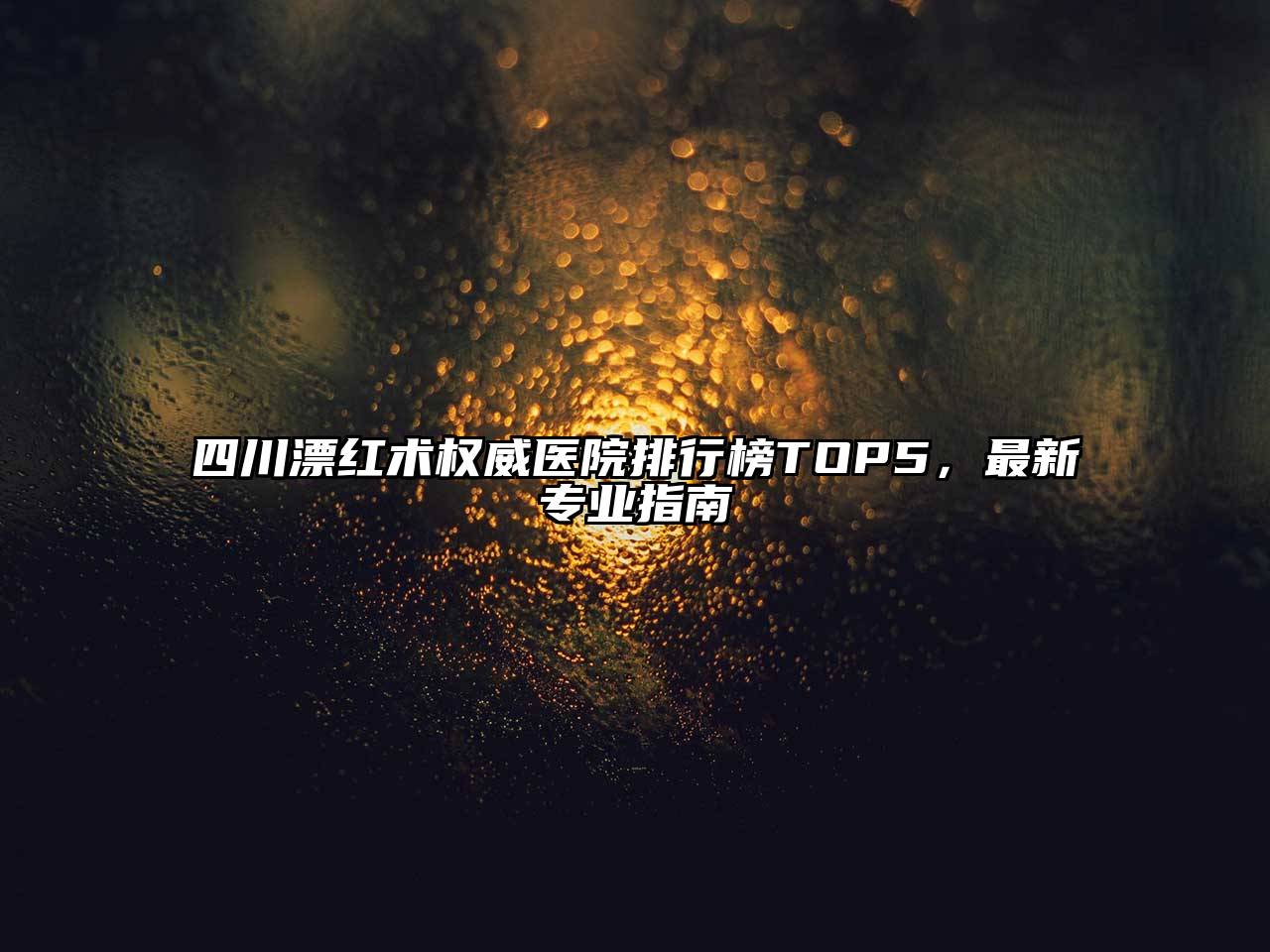 四川漂红术权威医院排行榜TOP5，最新专业指南