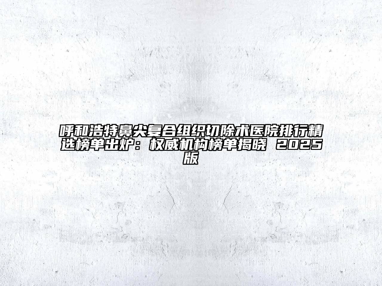 呼和浩特鼻尖复合组织切除术医院排行精选榜单出炉：权威机构榜单揭晓 2025版