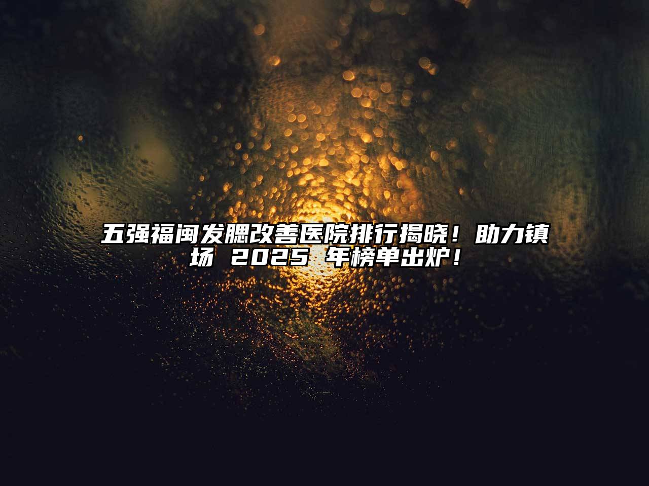 五强福闽发腮改善医院排行揭晓！助力镇场 2025 年榜单出炉！