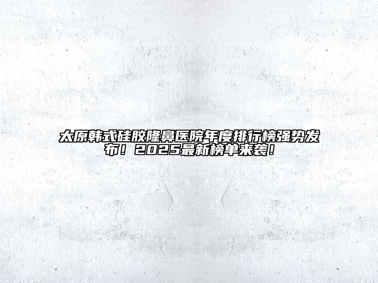 太原韩式硅胶隆鼻医院年度排行榜强势发布！2025最新榜单来袭！
