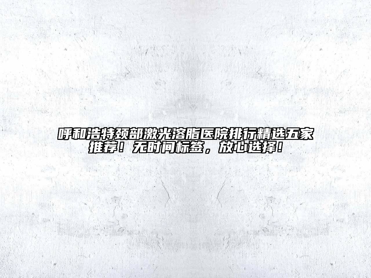 呼和浩特颈部激光溶脂医院排行精选五家推荐！无时间标签，放心选择！