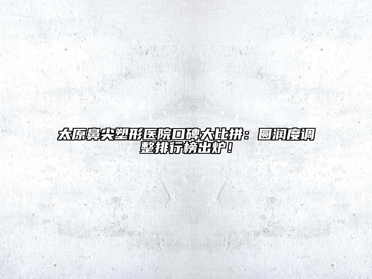 太原鼻尖塑形医院口碑大比拼：圆润度调整排行榜出炉！