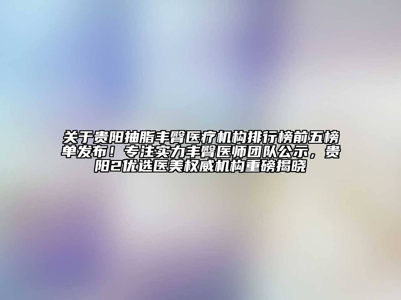 贵阳抽脂丰臀医疗机构排行榜前五榜单发布！专注实力丰臀医师团队公示，贵阳2优选医美权威机构重磅揭晓