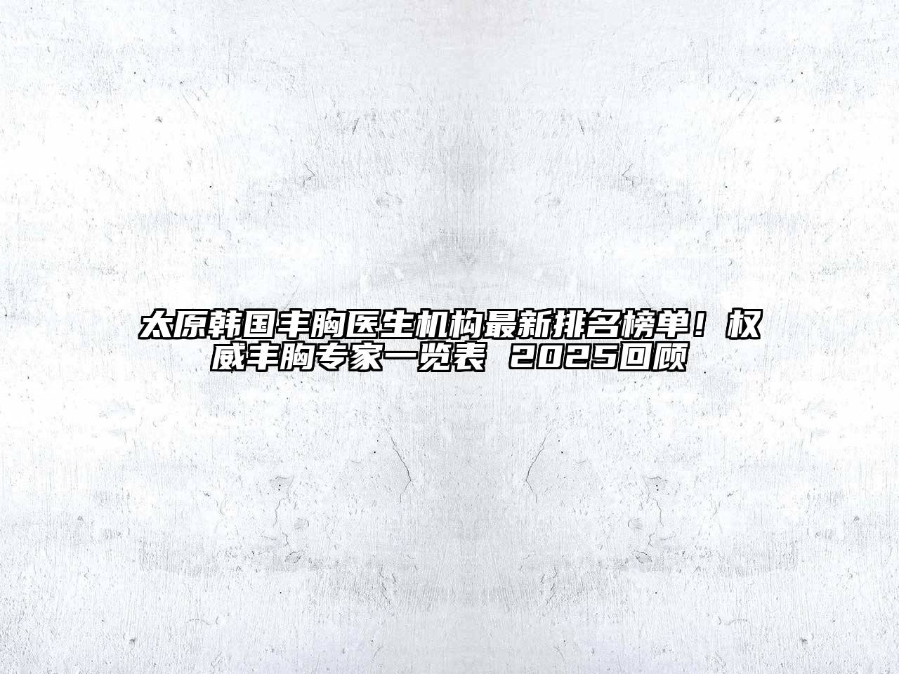 太原韩国丰胸医生机构最新排名榜单！权威丰胸专家一览表 2025回顾