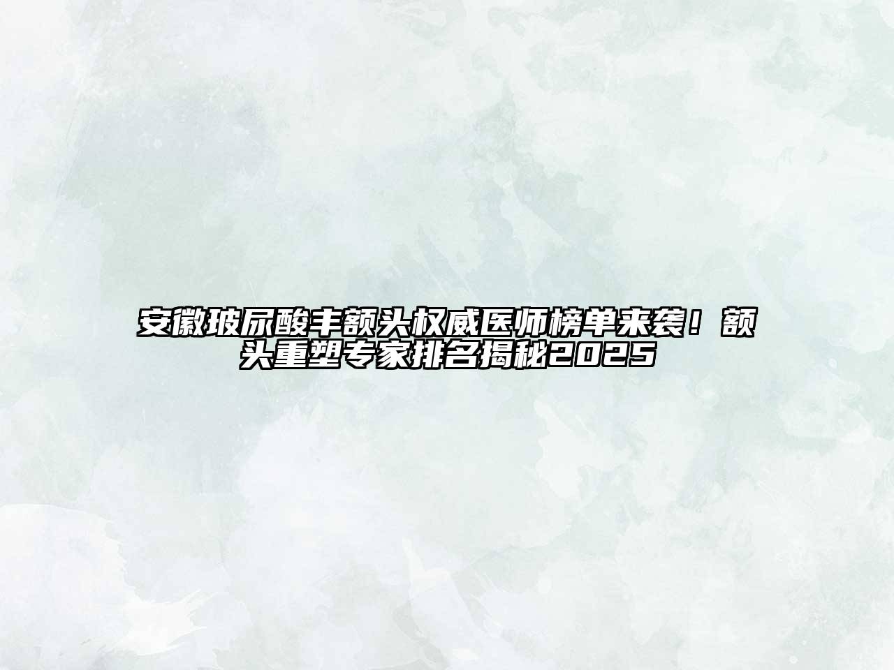 安徽玻尿酸丰额头权威医师榜单来袭！额头重塑专家排名揭秘2025