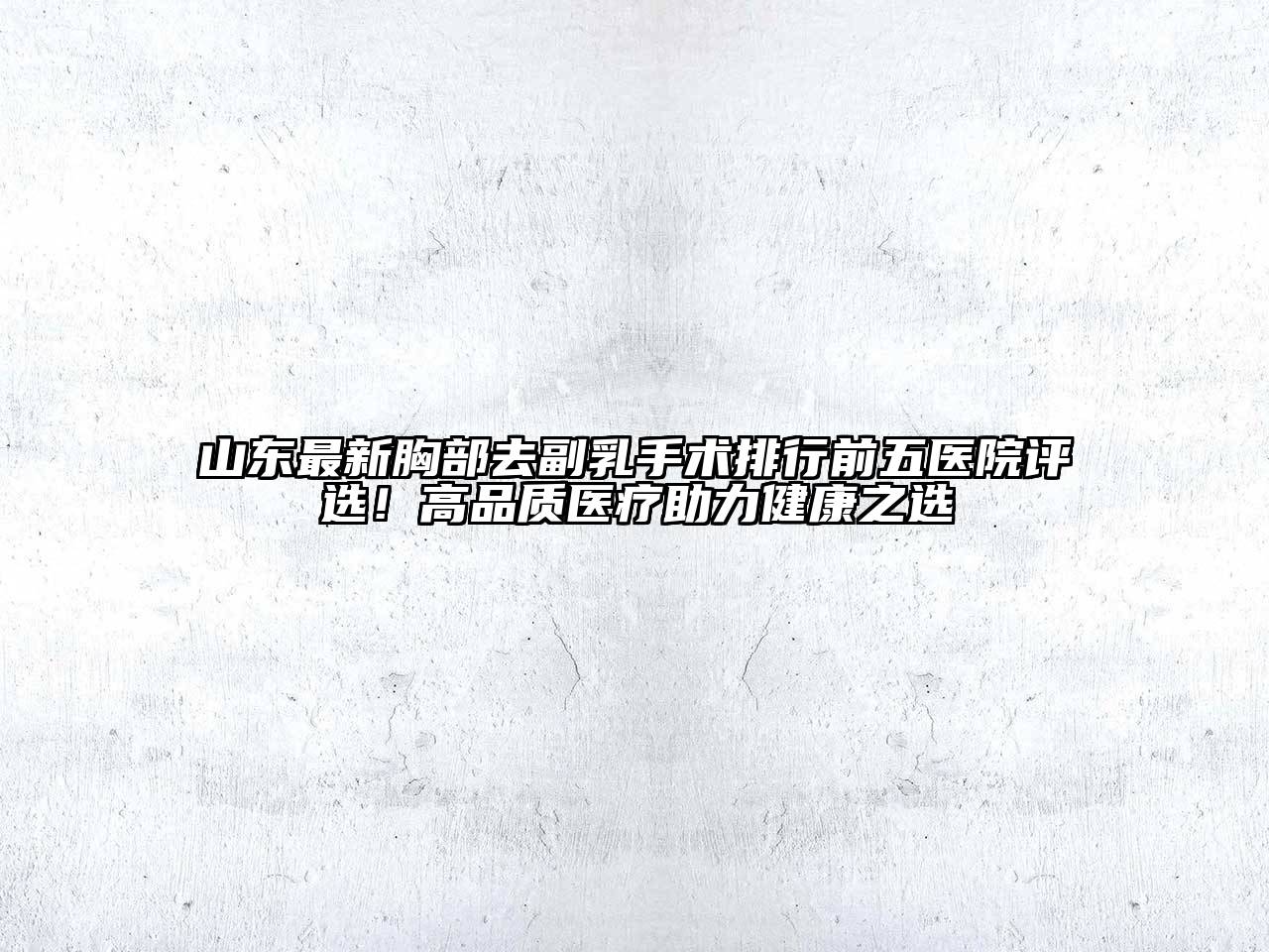 山东最新胸部去副乳手术排行前五医院评选！高品质医疗助力健康之选