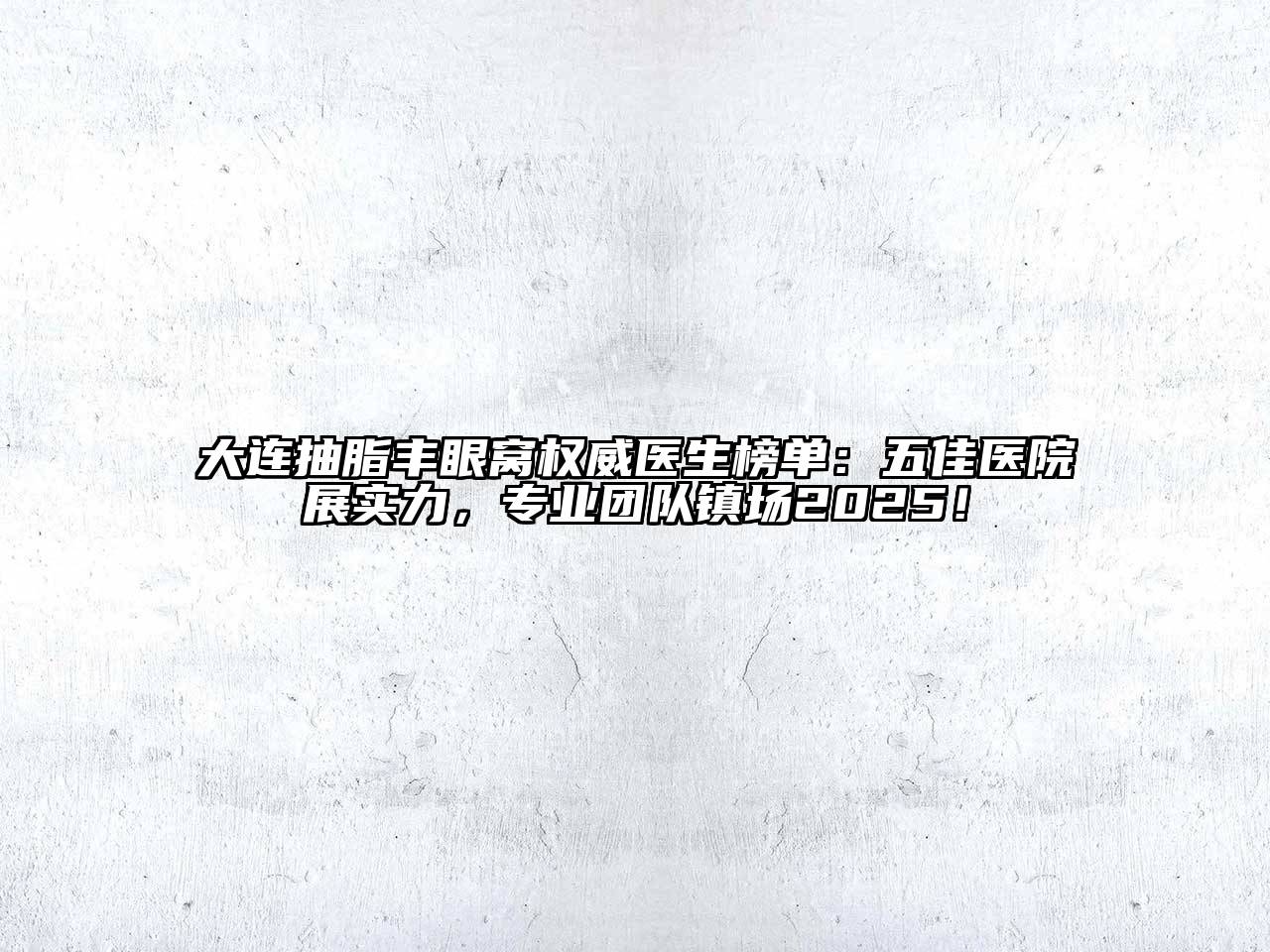 大连抽脂丰眼窝权威医生榜单：五佳医院展实力，专业团队镇场2025！