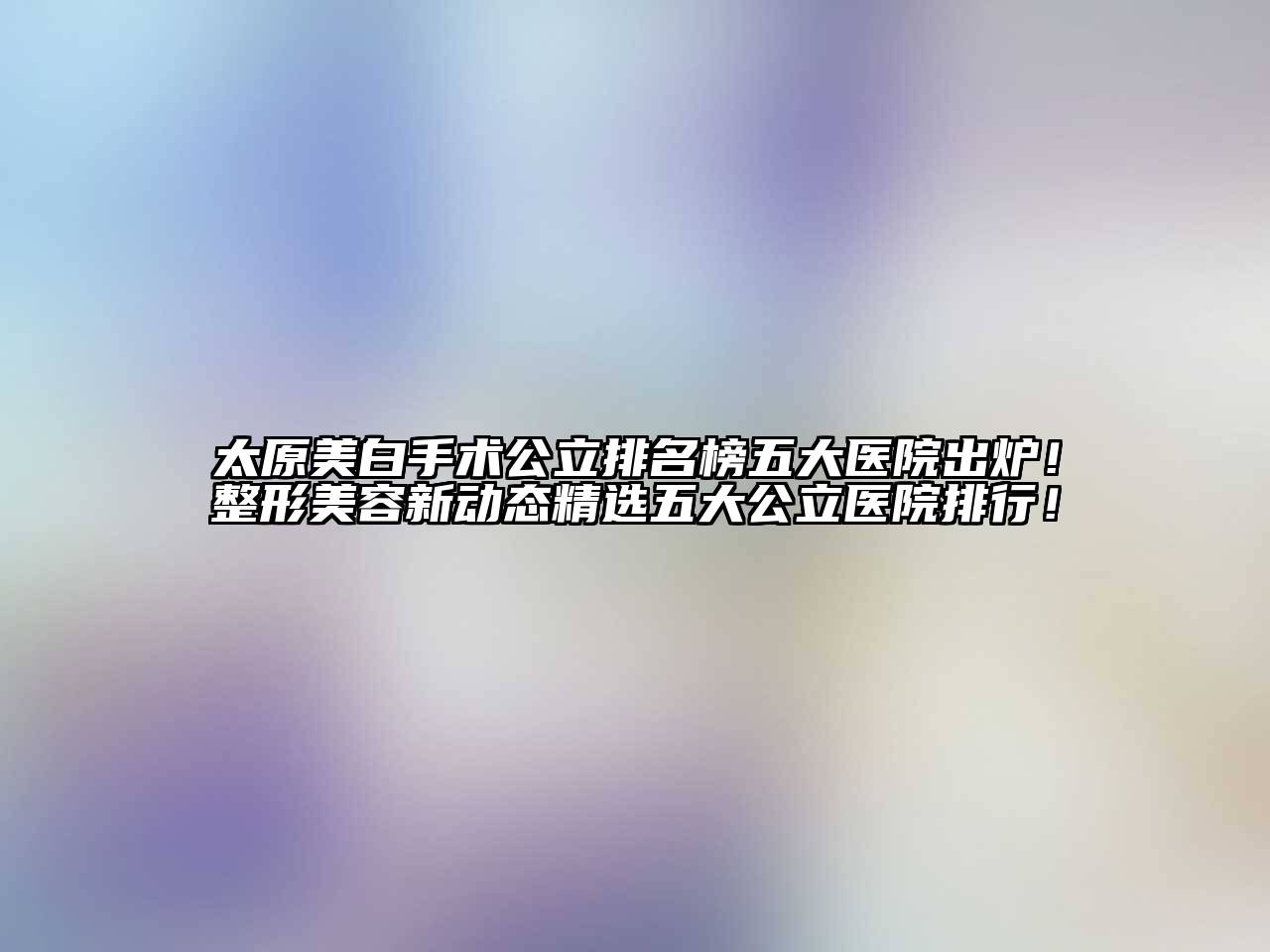 太原美白手术公立排名榜五大医院出炉！整形美容新动态精选五大公立医院排行！