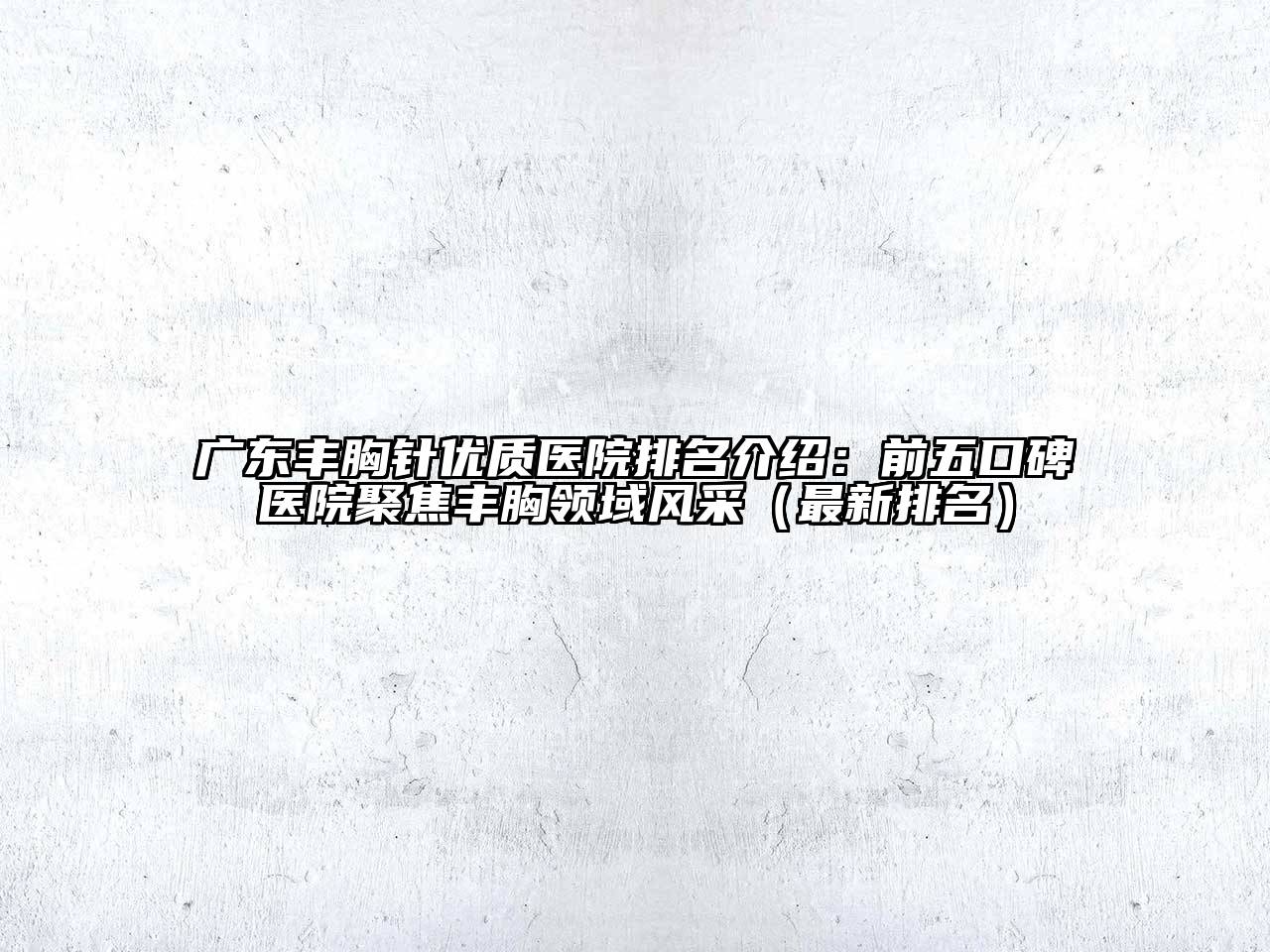 广东丰胸针优质医院排名介绍：前五口碑医院聚焦丰胸领域风采（最新排名）