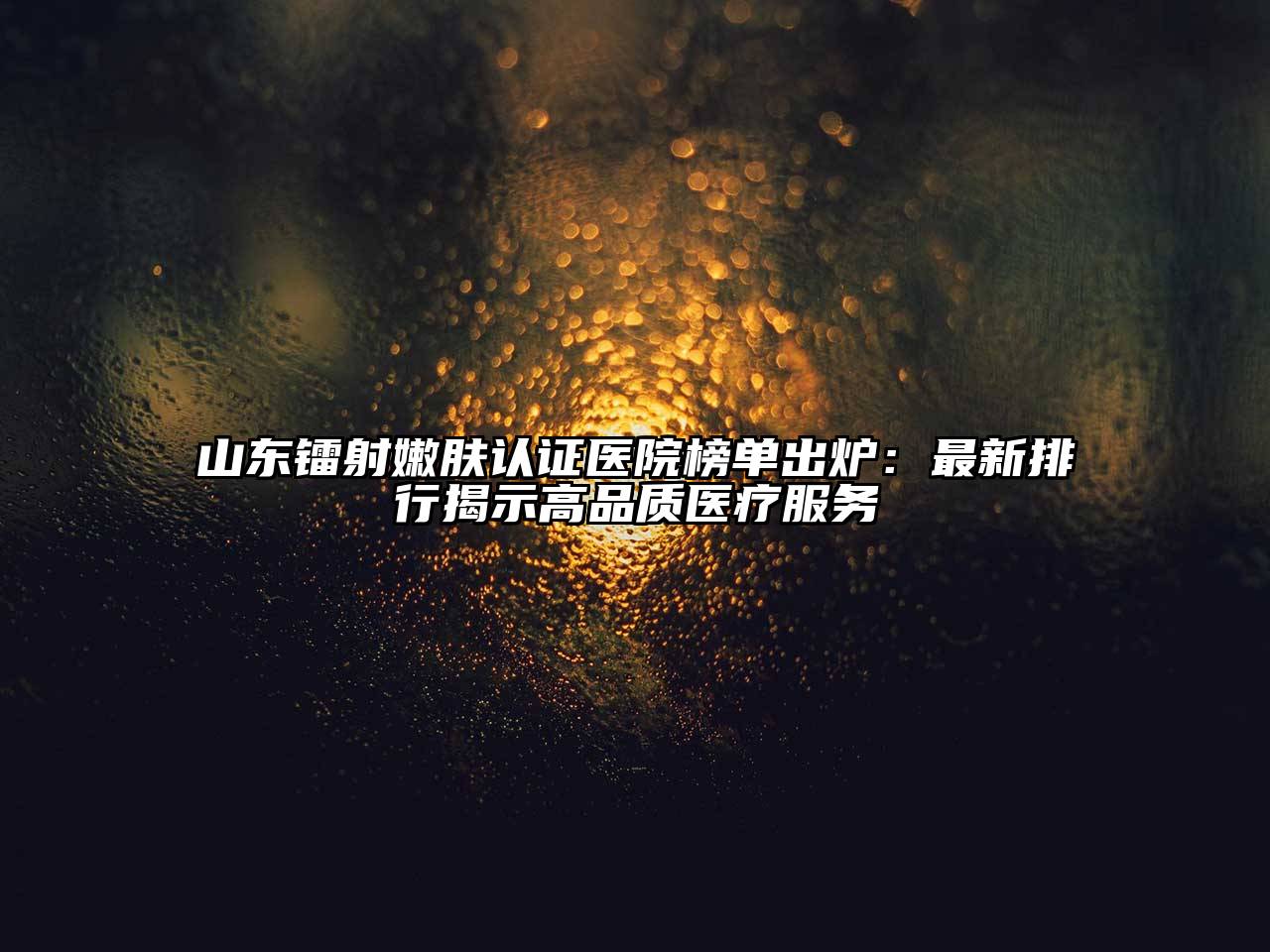 山东镭射嫩肤认证医院榜单出炉：最新排行揭示高品质医疗服务