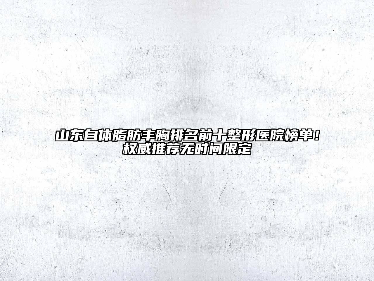 山东自体脂肪丰胸排名前十整形医院榜单！权威推荐无时间限定