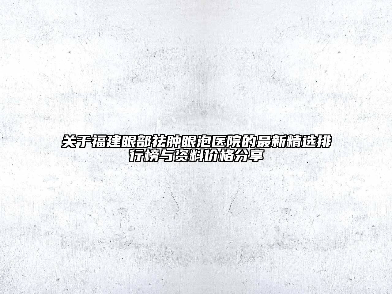 福建眼部祛肿眼泡医院的最新精选排行榜与资料价格分享