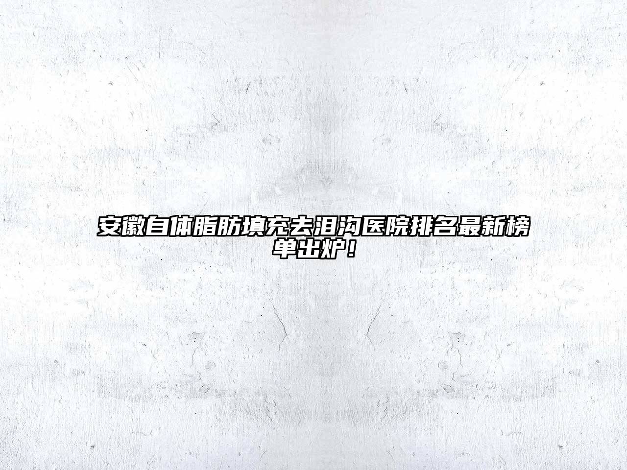 安徽自体脂肪填充去泪沟医院排名最新榜单出炉！