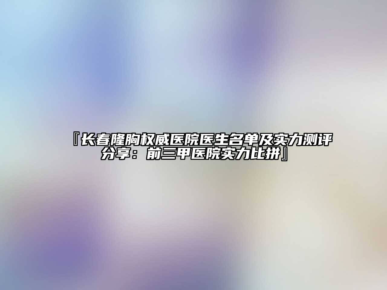 长春隆胸权威医院医生名单及实力测评分享：前三甲医院实力比拼