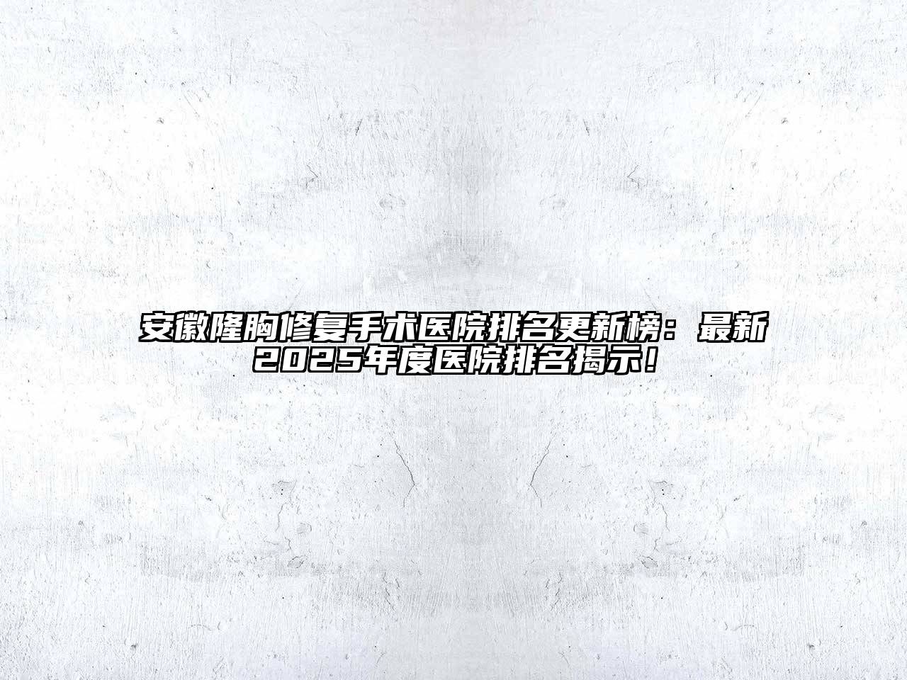 安徽隆胸修复手术医院排名更新榜：最新2025年度医院排名揭示！