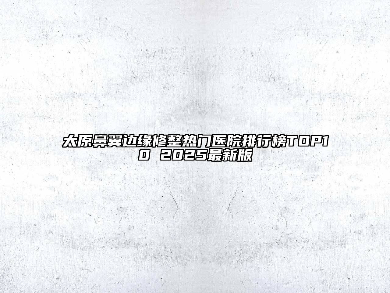 太原鼻翼边缘修整热门医院排行榜TOP10 2025最新版