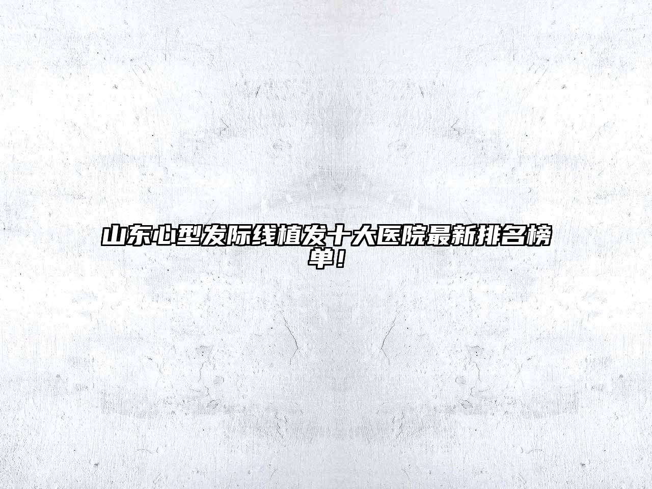 山东心型发际线植发十大医院最新排名榜单！