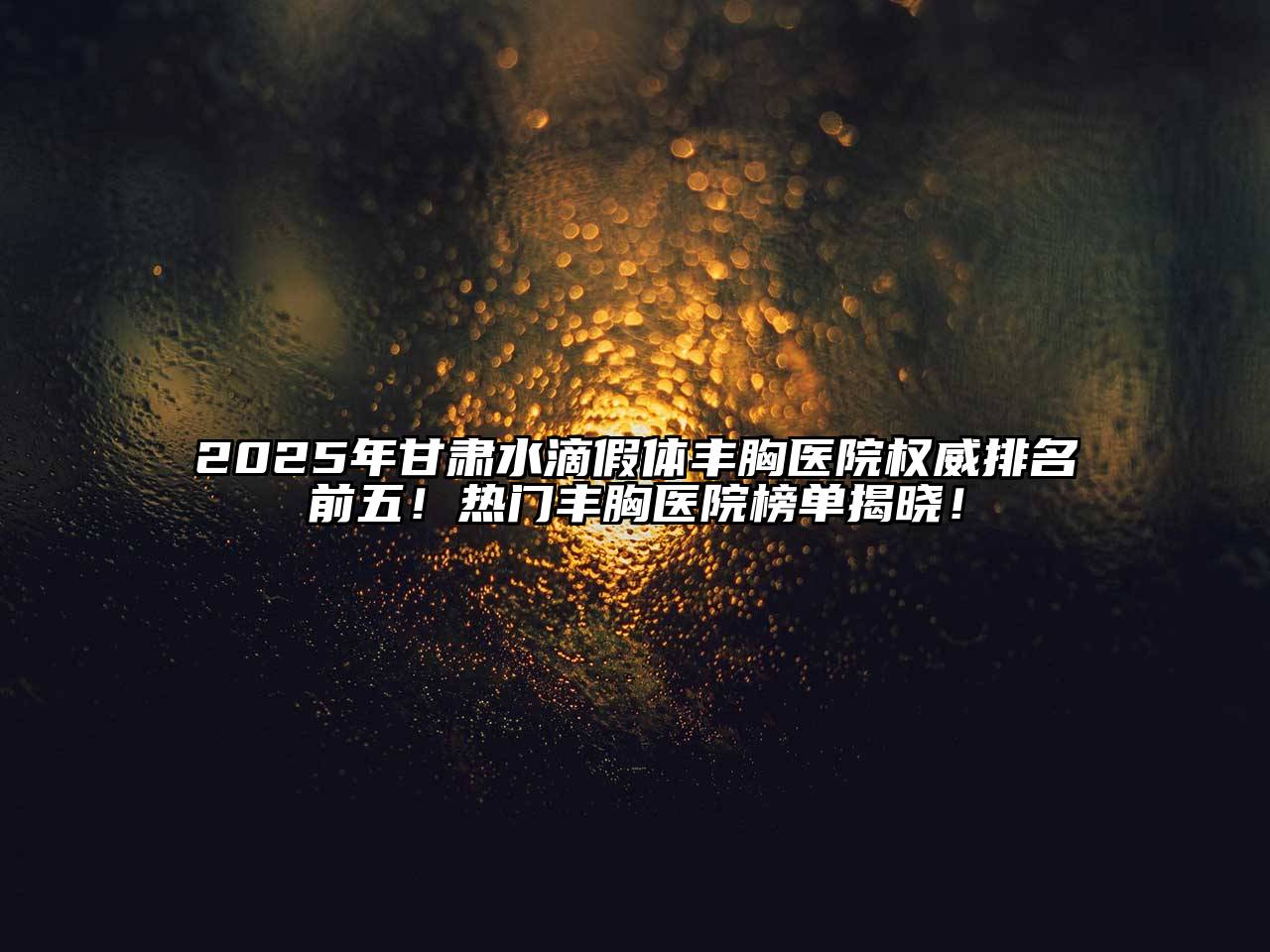2025年甘肃水滴假体丰胸医院权威排名前五！热门丰胸医院榜单揭晓！