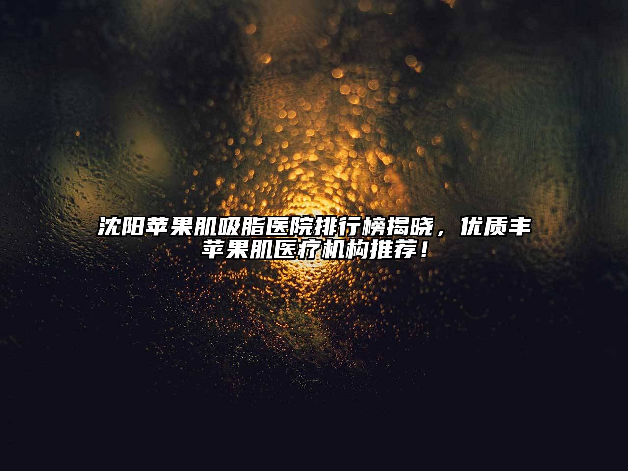 沈阳苹果肌吸脂医院排行榜揭晓，优质丰苹果肌医疗机构推荐！