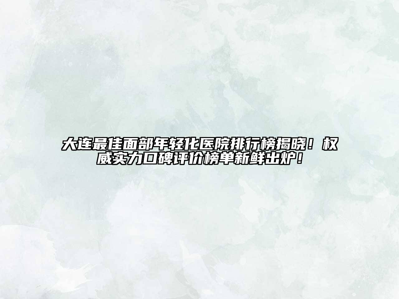 大连最佳面部年轻化医院排行榜揭晓！权威实力口碑评价榜单新鲜出炉！
