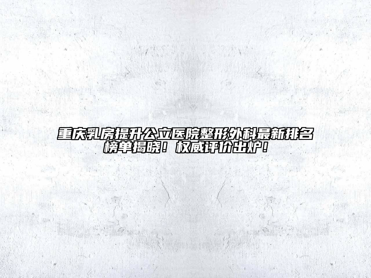 重庆乳房提升公立医院整形外科最新排名榜单揭晓！权威评价出炉！