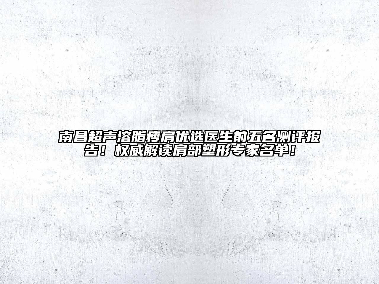 南昌超声溶脂瘦肩优选医生前五名测评报告！权威解读肩部塑形专家名单！