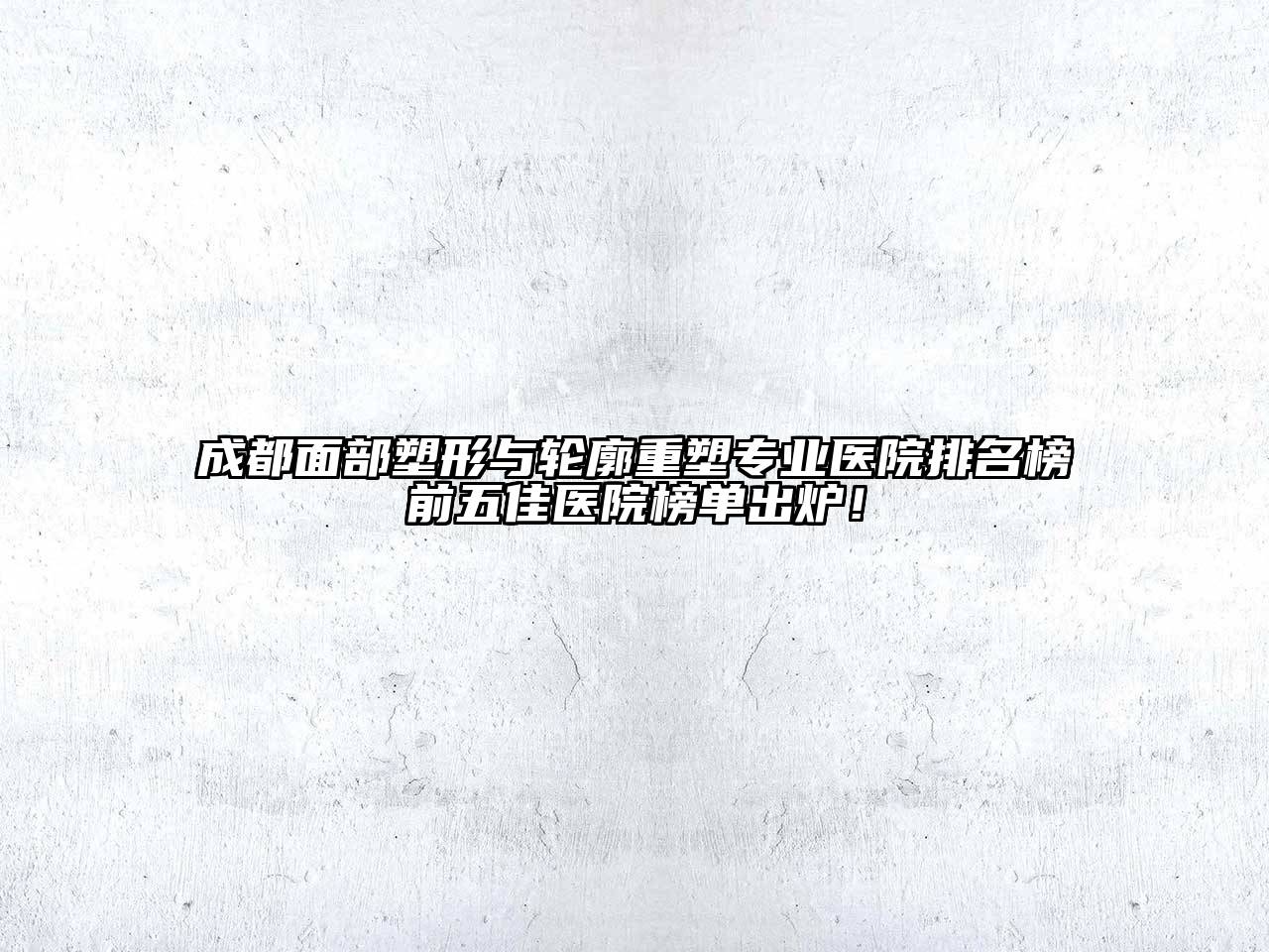 成都面部塑形与轮廓重塑专业医院排名榜前五佳医院榜单出炉！